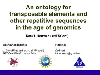 An ontology for
     transposable elements and
     other repetitive sequences
        in the age of genomics
                     Kate L Hertweck (NESCent)

Acknowledgements                         Find me:

J. Chris Pires and lab (U of Missouri)   @k8hert
NESCent Bioinformatics folks             k8hertweck@gmail.com
 