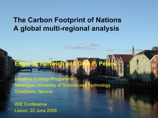 1




    The Carbon Footprint of Nations
    A global multi-regional analysis



    Edgar G. Hertwich and Glen P. Peters

    Industrial Ecology Programme
    Norwegian University of Science and Technology
    Trondheim, Norway

    ISIE Conference
    Lisbon, 22 June 2009
                                          Edgar.hertwich@ntnu.no, carbonfootprintofnations.com
 