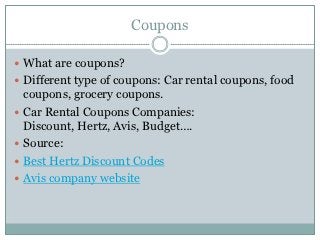Coupons

 What are coupons?
 Different type of coupons: Car rental coupons, food
    coupons, grocery coupons.
   Car Rental Coupons Companies:
    Discount, Hertz, Avis, Budget….
   Source:
   Best Hertz Discount Codes
   Avis company website
 