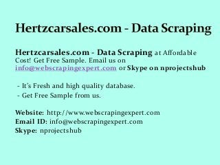 Hertzcarsales.com - Data Scraping at Affordable
Cost! Get Free Sample. Email us on
info@webscrapingexpert.com or Skype on nprojectshub
- It’s Fresh and high quality database.
- Get Free Sample from us.
Website: http://www.webscrapingexpert.com
Email ID: info@webscrapingexpert.com
Skype: nprojectshub
 