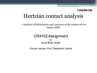Hertzian Contact Analysis
---Analysis of deformation and pressure at the contact of two
elastic solids
Hertzian contact analysis
118CR0138
CR4102 Assignment
by
Suraj Bhan Singh
Course mentor- Prof. Debashish Sarkar
 