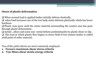 Onset of plastic deformation
 When normal load is applied bodies initially deform elastically .
 when load increases one of the two body starts deforms plastically which has lower
hardness.
 Plastic zone grow until the entire material surrounding the contact area has gone
through plastic deformation .
 metals , alloys and some non- metal deform predominantly by plastic shear or slip .
 The load at which plastic flow begins in stress field of two contact bodies is called
yield point of softer material .
Two of the yield criteria are most commonly employed .
1. Tresca’s maximum shear stress criteria
2. Von Mises shear strain energy criteria
 