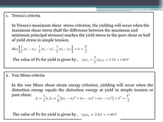 1. Tresca’s criteria
In Tresca’s maximum shear stress criterion, the yielding will occur when the
maximum shear stress (half the difference between the maximum and
minimum principal stresses) reaches the yield stress in the pure shear or half
of yield stress in simple tension.
The value of Po for yield is given by ,
2. Von Mises criteria
In the von Mises shear strain energy criterion, yielding will occur when the
distortion energy equals the distortion energy at yield in simple tension or
pure shear.
The value of Po for yield is given by ,
 