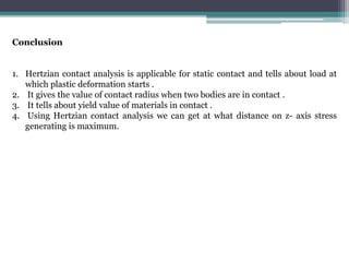 Conclusion
1. Hertzian contact analysis is applicable for static contact and tells about load at
which plastic deformation starts .
2. It gives the value of contact radius when two bodies are in contact .
3. It tells about yield value of materials in contact .
4. Using Hertzian contact analysis we can get at what distance on z- axis stress
generating is maximum.
 