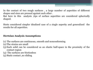 In the contact of two rough surfaces , a large number of asperities of different
shapes and sizes are pressed against each other .
But here in this analysis ,tips of surface asperities are considered spherically
shaped.
Hertz considered simpler idealized case of a single asperity and generalized the
results for all asperities.
Hertzian Analysis Assumptions
(1) The surfaces are continuous, smooth and nonconforming
(2) The strains are small
(3) Each solid can be considered as an elastic half-space in the proximity of the
contact region
(4) The surfaces are frictionless
(5) Static contact ,no sliding
 