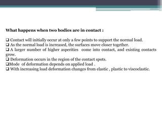 What happens when two bodies are in contact :
 Contact will initially occur at only a few points to support the normal load.
 As the normal load is increased, the surfaces move closer together.
 A larger number of higher asperities come into contact, and existing contacts
grow.
 Deformation occurs in the region of the contact spots.
Mode of deformation depends on applied load .
 With increasing load deformation changes from elastic , plastic to viscoelastic.
 