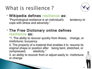    Wikipedia defines resilience as:
    “Psychological resilience is an individual's    tendency to
    cope with stress and adversity.”

   The Free Dictionary online defines
    resilience as:
    “1. The ability to recover quickly from illness, change, or
    misfortune; buoyancy.
    2. The property of a material that enables it to resume its
    original shape or position after being bent, stretched, or
    compressed;          elasticity.”
    3. an ability to recover from or adjust easily to misfortune
    or change


                                                               16
 