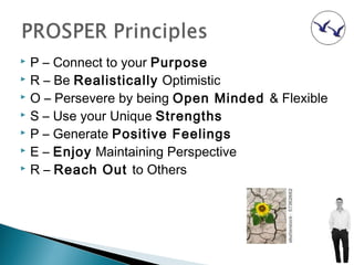  P – Connect to your Purpose
 R – Be Realistically Optimistic
 O – Persevere by being Open Minded & Flexible
 S – Use your Unique Strengths
 P – Generate Positive Feelings
 E – Enjoy Maintaining Perspective
 R – Reach Out to Others
 