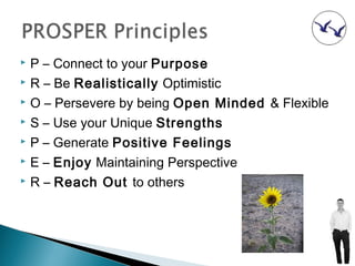  P – Connect to your Purpose
 R – Be Realistically Optimistic

 O – Persevere by being Open Minded & Flexible

 S – Use your Unique Strengths

 P – Generate Positive Feelings

 E – Enjoy Maintaining Perspective

 R – Reach Out to others
 