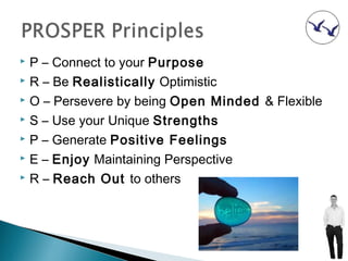  P – Connect to your Purpose
 R – Be Realistically Optimistic

 O – Persevere by being Open Minded & Flexible

 S – Use your Unique Strengths

 P – Generate Positive Feelings

 E – Enjoy Maintaining Perspective

 R – Reach Out to others
 