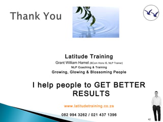 Latitude Training
     Grant William Hamel (BCom Hons IS, NLP Trainer)
                NLP Coaching & Training
    Growing, Glowing & Blossoming People


I help people to GET BETTER
          RESULTS
           www.latitudetraining.co.za

         082 994 3262 / 021 437 1396
                                                       42
 