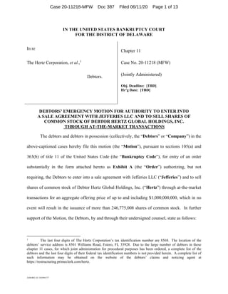 AMERICAS 102986717
IN THE UNITED STATES BANKRUPTCY COURT
FOR THE DISTRICT OF DELAWARE
In re
The Hertz Corporation, et al.,1
Debtors.
Chapter 11
Case No. 20-11218 (MFW)
(Jointly Administered)
Obj. Deadline: [TBD]
Hr’g Date: [TBD]
DEBTORS’ EMERGENCY MOTION FOR AUTHORITY TO ENTER INTO
A SALE AGREEMENT WITH JEFFERIES LLC AND TO SELL SHARES OF
COMMON STOCK OF DEBTOR HERTZ GLOBAL HOLDINGS, INC.
THROUGH AT-THE-MARKET TRANSACTIONS
The debtors and debtors in possession (collectively, the “Debtors” or “Company”) in the
above-captioned cases hereby file this motion (the “Motion”), pursuant to sections 105(a) and
363(b) of title 11 of the United States Code (the “Bankruptcy Code”), for entry of an order
substantially in the form attached hereto as Exhibit A (the “Order”) authorizing, but not
requiring, the Debtors to enter into a sale agreement with Jefferies LLC (“Jefferies”) and to sell
shares of common stock of Debtor Hertz Global Holdings, Inc. (“Hertz”) through at-the-market
transactions for an aggregate offering price of up to and including $1,000,000,000, which in no
event will result in the issuance of more than 246,775,008 shares of common stock. In further
support of the Motion, the Debtors, by and through their undersigned counsel, state as follows:
1
The last four digits of The Hertz Corporation’s tax identification number are 8568. The location of the
debtors’ service address is 8501 Williams Road, Estero, FL 33928. Due to the large number of debtors in these
chapter 11 cases, for which joint administration for procedural purposes has been ordered, a complete list of the
debtors and the last four digits of their federal tax identification numbers is not provided herein. A complete list of
such information may be obtained on the website of the debtors’ claims and noticing agent at
https://restructuring.primeclerk.com/hertz.
Case 20-11218-MFW Doc 387 Filed 06/11/20 Page 1 of 13
 