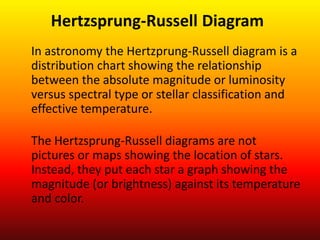 In astronomy the Hertzprung-Russell diagram is a
distribution chart showing the relationship
between the absolute magnitude or luminosity
versus spectral type or stellar classification and
effective temperature.
The Hertzsprung-Russell diagrams are not
pictures or maps showing the location of stars.
Instead, they put each star a graph showing the
magnitude (or brightness) against its temperature
and color.
Hertzsprung-Russell Diagram
 