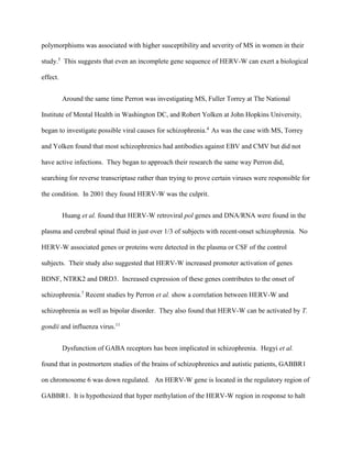 polymorphisms was associated with higher susceptibility and severity of MS in women in their
study.5
This suggests that even an incomplete gene sequence of HERV-W can exert a biological
effect.
Around the same time Perron was investigating MS, Fuller Torrey at The National
Institute of Mental Health in Washington DC, and Robert Yolken at John Hopkins University,
began to investigate possible viral causes for schizophrenia.4
As was the case with MS, Torrey
and Yolken found that most schizophrenics had antibodies against EBV and CMV but did not
have active infections. They began to approach their research the same way Perron did,
searching for reverse transcriptase rather than trying to prove certain viruses were responsible for
the condition. In 2001 they found HERV-W was the culprit.
Huang et al. found that HERV-W retroviral pol genes and DNA/RNA were found in the
plasma and cerebral spinal fluid in just over 1/3 of subjects with recent-onset schizophrenia. No
HERV-W associated genes or proteins were detected in the plasma or CSF of the control
subjects. Their study also suggested that HERV-W increased promoter activation of genes
BDNF, NTRK2 and DRD3. Increased expression of these genes contributes to the onset of
schizophrenia.7
Recent studies by Perron et al. show a correlation between HERV-W and
schizophrenia as well as bipolar disorder. They also found that HERV-W can be activated by T.
gondii and influenza virus.11
Dysfunction of GABA receptors has been implicated in schizophrenia. Hegyi et al.
found that in postmortem studies of the brains of schizophrenics and autistic patients, GABBR1
on chromosome 6 was down regulated. An HERV-W gene is located in the regulatory region of
GABBR1. It is hypothesized that hyper methylation of the HERV-W region in response to halt
 