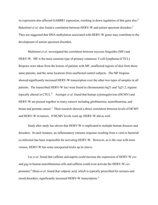 its expression also affected GABBR1 expression, resulting in down regulation of that gene also.6
Balestrieri et al. also found a correlation between HERV-W and autism spectrum disorders.2
They too suggested that DNA methylation associated with HERV-W genes may contribute to the
development of autism spectrum disorders.
Maliniemi et al. investigated the correlation between mycosis fungoides (MF) and
HERV-W. MF is the most common type of primary cutaneous T-cell lymphoma (CTCL).
Biopsies were taken from the lesions of patients with MF, unaffected regions of skin from those
same patients, and the same locations from unaffected control subjects. The MF biopsies
showed significantly increased HERV-W transcription over the other two types of samples in all
patients. The transcribed HERV-W loci were found in chromosomes 6q21 and 7q21.2, regions
typically altered in CTCL.9
Assinger et al. found that human cytomegalovirus (HCMV) and
HERV-W are present together in many cancers including glioblastoma, neuroblastoma, and
breast and prostate cancer.1
Their research showed a direct correlation between levels of HCMV
and HERV-W in tumors. If HCMV levels went up, HERV-W did as well.
Study after study has shown that HERV-W is implicated in multiple human diseases and
disorders. In each instance, an inflammatory immune response resulting from a viral or bacterial
co-infection has been responsible for activating HERV-W. However, as is the case with most
viruses, HERV-W has some unexpected tricks up its sleeve.
Liu et al. found that caffeine and aspirin could increase the expression of HERV-W env
and gag in human neuroblastoma cells and caffeine could even activate the HERV-W env
promoter.8
Diem et al. found that valproic acid, which is typically prescribed for seizures and
mood disorders, significantly increased HERV-W transcription.3
 