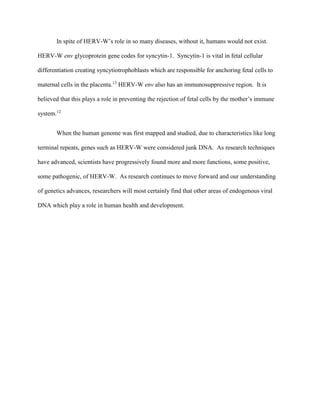 In spite of HERV-W’s role in so many diseases, without it, humans would not exist.
HERV-W env glycoprotein gene codes for syncytin-1. Syncytin-1 is vital in fetal cellular
differentiation creating syncytiotrophoblasts which are responsible for anchoring fetal cells to
maternal cells in the placenta.13
HERV-W env also has an immunosuppressive region. It is
believed that this plays a role in preventing the rejection of fetal cells by the mother’s immune
system.12
When the human genome was first mapped and studied, due to characteristics like long
terminal repeats, genes such as HERV-W were considered junk DNA. As research techniques
have advanced, scientists have progressively found more and more functions, some positive,
some pathogenic, of HERV-W. As research continues to move forward and our understanding
of genetics advances, researchers will most certainly find that other areas of endogenous viral
DNA which play a role in human health and development.
 