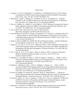 Works Cited
1. Assinger, A., Yaiw, K., Göttesdorfer, I., Leib-Mösch, C., & Söderberg-Nauclér, C. (2013). Human
Cytomegalovirus (HCMV) Induces Human Endogenous Retrovirus (HERV) Transcription.
Retrovirology, 10(1), 132. Doi: 10.1186/1742-4690-10-132
2. Balestrieri, E., Arpino, C., Matteucci, C., Sorrentino, R., Pica, F., Alessandrelli, R., ... Sinibaldi-
Vallebona, P. (2012). HERVs Expression in Autism Spectrum Disorders (G. M. Mcalonan,
Ed.). PLoS ONE, 7(11), E48831. Doi: 10.1371/journal.pone.0048831
3. Diem, O., Schäffner, M., Seifarth, W., & Leib-Mösch, C. (2012). Influence of Antipsychotic Drugs on
Human Endogenous Retrovirus (HERV) Transcription in Brain Cells (K. Hashimoto, Ed.).
PLoS ONE, 7(1), E30054. Doi: 10.1371/journal.pone.0030054
4. Fox, D. (2010, June). The Insanity Virus. Discover. Retrieved from
Http://discovermagazine.com/2010/jun/03-the-insanity-virus
5. García-Montojo, M., Hera, B. D., Varadé, J., Encarnación, A. D., Camacho, I., Domínguez-Mozo, M.,
... Alvarez-Lafuente, R. (2014). HERV-W Polymorphism in Chromosome X Is Associated
with Multiple Sclerosis Risk and with Differential Expression of MSRV. Retrovirology, 11(1),
2. Doi: 10.1186/1742-4690-11-2
6. Hegyi, H. (2013). GABBR1 Has a HERV-W LTR in Its Regulatory Region – a Possible Implication
for Schizophrenia. Biology Direct, 8(1), 5. Doi: 10.1186/1745-6150-8-5
7. Huang, W., Li, S., Hu, Y., Yu, H., Luo, F., Zhang, Q., & Zhu, F. (2011). Implication of the Env Gene
of the Human Endogenous Retrovirus W Family in the Expression of BDNF and DRD3 and
Development of Recent-Onset Schizophrenia. Schizophrenia Bulletin, 37(5), 988-1000. Doi:
10.1093/schbul/sbp166
8. Liu, C., Chen, Y., Li, S., Yu, H., Zeng, J., Wang, X., & Zhu, F. (2013). Activation of Elements in
HERV-W Family by Caffeine and Aspirin. Virus Genes, 47(2), 219-227. Doi:
10.1007/s11262-013-0939-6
9. Maliniemi, P., Vincendeau, M., Mayer, J., Frank, O., Hahtola, S., Karenko, L., ... Ranki, A. (2013).
Expression of Human Endogenous Retrovirus-W Including Syncytin-1 in Cutaneous T-Cell
Lymphoma (M. Schindler, Ed.). PLoS ONE, 8(10), E76281. Doi:
10.1371/journal.pone.0076281
10. Mameli, G., Madeddu, G., Mei, A., Uleri, E., Poddighe, L., Delogu, L. G., ... Dolei, A. (2013).
Activation of MSRV-Type Endogenous Retroviruses during Infectious Mononucleosis and
Epstein-Barr Virus Latency: The Missing Link with Multiple Sclerosis? (J. P. Stewart, Ed.).
PLoS ONE, 8(11), E78474. Doi: 10.1371/journal.pone.0078474
11. Perron, H., Hamdani, N., Faucard, R., Lajnef, M., Jamain, S., Daban-Huard, C., ... Leboyer, M.
(2012). Molecular Characteristics of Human Endogenous Retrovirus Type-W in Schizophrenia
and Bipolar Disorder. Translational Psychiatry, 2(12), E201. Doi: 10.1038/tp.2012.125
12. Noorali, S., Rotar, I. C., Lewis, C., Pestaner, J. P., Pace, D. G., Sison, A., & Bagasra, O. (2009). Role
of HERV-W Syncytin-1 in Placentation and Maintenance of Human Pregnancy. Applied
Immunohistochemistry & Molecular Morphology, 17(4), 319-328. Doi:
10.1097/PAI.0b013e31819640f9
13. Sugimoto, J., & Schust, D. J. (2009). Review: Human Endogenous Retroviruses and the Placenta.
Reproductive Sciences, 16(11), 1023-1033. Doi: 10.1177/1933719109336620
 