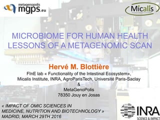 MICROBIOME FOR HUMAN HEALTH
LESSONS OF A METAGENOMIC SCAN
« IMPACT OF OMIC SCIENCES IN
MEDICINE, NUTRITION AND BIOTECHNOLOGY »
MADRID, MARCH 29TH 2016
Hervé M. Blottière
FInE lab « Functionality of the Intestinal Ecosystem»,
Micalis Institute, INRA, AgroParisTech, Université Paris-Saclay
&
MetaGenoPolis
78350 Jouy en Josas
 