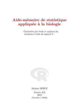 Aide-mémoire de statistique
  appliquée à la biologie
    – Construire son étude et analyser les
      résultats à l’aide du logiciel R –




              Maxime HERVÉ
                Version 4(2)
                    2012
              (Version 1 2010)
 
