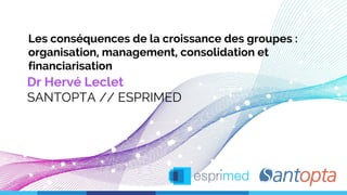 Les conséquences de la croissance des groupes :
organisation, management, consolidation et
financiarisation
Dr Hervé Leclet
SANTOPTA // ESPRIMED
 