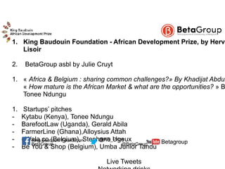  1. King Baudouin Foundation - African Development Prize, by Hervé
Lisoir
2. BetaGroup asbl by Julie Cruyt
1. « Africa & Belgium : sharing common challenges?» By Khadijat Abdul
« How mature is the African Market & what are the opportunities? » B
Tonee Ndungu
1. Startups’ pitches
- Kytabu (Kenya), Tonee Ndungu
- BarefootLaw (Uganda), Gerald Abila
- FarmerLine (Ghana),Alloysius Attah
- eWala.co (Belgium), Stephane Ugeux
- Be You & Shop (Belgium), Umba Junior Tandu
Live Tweets
BetaGroup @BetaGroup Betagroup@KB_PrizeKing Baudouin Foundation
 