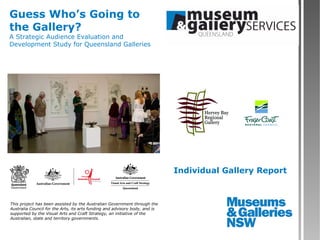 Guess Who’s Going to
the Gallery?
A Strategic Audience Evaluation and
Development Study for Queensland Galleries




                                                                             Individual Gallery Report



This project has been assisted by the Australian Government through the
Australia Council for the Arts, its arts funding and advisory body, and is
supported by the Visual Arts and Craft Strategy, an initiative of the
Australian, state and territory governments.
 