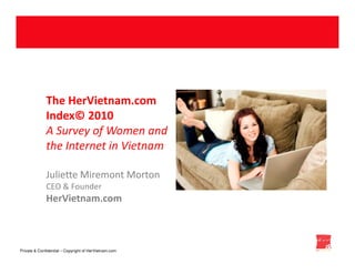 The HerVietnam.com
              Index© 2010
              A Survey of you !!!! and
                    Thank Women
              the Internet in Vietnam

              Juliette Miremont Morton
              CEO & Founder
              HerVietnam.com



Private & Confidential – Copyright of HerVietnam.com
 