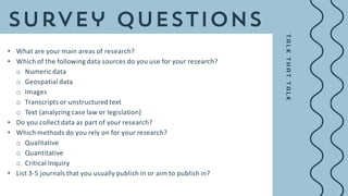 • What are your main areas of research?
• Which of the following data sources do you use for your research?
o Numeric data
o Geospatial data
o Images
o Transcripts or unstructured text
o Text (analyzing case law or legislation)
• Do you collect data as part of your research?
• Which methods do you rely on for your research?
o Qualitative
o Quantitative
o Critical Inquiry
• List 3-5 journals that you usually publish in or aim to publish in?
 