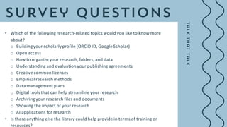 • Which of the following research-related topics would you like to know more
about?
o Building your scholarly profile (ORCID ID, Google Scholar)
o Open access
o How to organize your research, folders, and data
o Understanding and evaluation your publishing agreements
o Creative common licenses
o Empirical research methods
o Data management plans
o Digital tools that can help streamline your research
o Archiving your research files and documents
o Showing the impact of your research
o AI applications for research
• Is there anything else the library could help provide in terms of training or
resources?
 