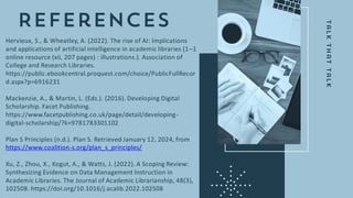 Hervieux, S., & Wheatley, A. (2022). The rise of AI: Implications
and applications of artificial intelligence in academic libraries (1–1
online resource (xii, 207 pages) : illustrations.). Association of
College and Research Libraries.
https://public.ebookcentral.proquest.com/choice/PublicFullRecor
d.aspx?p=6916231
Mackenzie, A., & Martin, L. (Eds.). (2016). Developing Digital
Scholarship. Facet Publishing.
https://www.facetpublishing.co.uk/page/detail/developing-
digital-scholarship/?k=9781783301102
Plan S Principles (n.d.). Plan S. Retrieved January 12, 2024, from
https://www.coalition-s.org/plan_s_principles/
Xu, Z., Zhou, X., Kogut, A., & Watts, J. (2022). A Scoping Review:
Synthesizing Evidence on Data Management Instruction in
Academic Libraries. The Journal of Academic Librarianship, 48(3),
102508. https://doi.org/10.1016/j.acalib.2022.102508
 