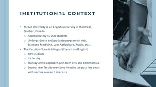 • McGill University is an English university in Montreal,
Quebec, Canada
o Approximately 40 000 students
o Undergraduate and graduate programs in Arts,
Sciences, Medicine, Law, Agriculture, Music, etc...
• The Faculty of Law is bilingual (French and English)
o 889 students
o 55 faculty
o Transsystemic approach with both civil and common law
o Several new faculty members hired in the past few years
with varying research interests
 