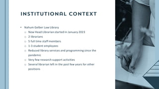• Nahum Gelber Law Library
o New Head Librarian started in January 2023
o 2 librarians
o 5 full time staff members
o 1-3 student employees
o Reduced library services and programming since the
pandemic
o Very few research support activities
o Several librarian left in the past few years for other
positions
 