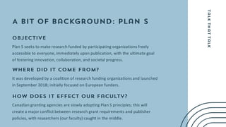 Plan S seeks to make research funded by participating organizations freely
accessible to everyone, immediately upon publication, with the ultimate goal
of fostering innovation, collaboration, and societal progress.
It was developed by a coalition of research funding organizations and launched
in September 2018; initially focused on European funders.
Canadian granting agencies are slowly adopting Plan S principles; this will
create a major conflict between research grant requirements and publisher
policies, with researchers (our faculty) caught in the middle.
 