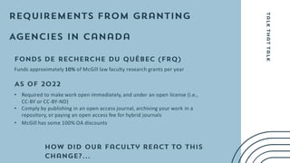 Funds approximately 10% of McGill law faculty research grants per year
• Required to make work open immediately, and under an open license (i.e.,
CC-BY or CC-BY-ND)
• Comply by publishing in an open access journal, archiving your work in a
repository, or paying an open access fee for hybrid journals
• McGill has some 100% OA discounts
 