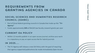• Part of three federal granting councils in Canada that make up the "Tri-
Agency"
• Funds approximately 50% of McGill law faculty research grants per year
• Within 12 months publish in an open access journal, archive your work
in a repository, or pay an open access fee for hybrid journals
• The Tri-Agency will release a new OA Policy with the goal of requiring
that agency-supported publications be made immediately Open Access
 
