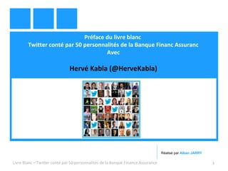 Préface du livre blanc 
Twitter conté par 50 personnalités de la Banque Financ Assuranc 
Avec 
Hervé Kabla (@HerveKabla) 
Réalisé par Alban JARRY 
Livre Blanc – Twitter conté par 50 personnalités de la Banque Finance Assurance 1 
 