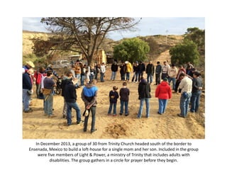 In December 2013, a group of 30 from Trinity Church headed south of the border to 
Ensenada, Mexico to build a loft‐house for a single mom and her son. Included in the group 
were five members of Light & Power, a ministry of Trinity that includes adults with 
disabilities. The group gathers in a circle for prayer before they begin. 

 