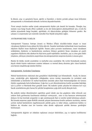 ĠĢ düzeni, araç ve gereçlerin boyut, ağırlık ve biçimleri, o üretim yerinde çalıĢan insan kitlesinin
antropometrik ve biomekanik nümerik verilerine dayandırılmalıdır.
Ticari amaçla üretilen mallar içinde antropometrik ölçüler çok önemli bir konudur. Örneğin, kaç
numara veya hangi boyda elbise ayakkabı ya da alet üreteceğimizi planlayabilmek için, evvela bu
talebin piyasalarda hangi boydaki, ağırlıktaki...vb tüketicilerden geldiğini bilmemiz gerekir. Bu
çalıĢma ve araĢtırmalar için istatistiki metodlar bize büyük kolaylıklar sağlar.
ANTROPOMETRĠK VERĠLER
Antropometri Yunanca Antrops (insan) ve Metikos (Ölçü) sözcükle­rinden oluĢan ve insan
vücudunun ölçülerini konu edinen bir bilim dalı­dır. Ġnsanlar tarafından kullanılmak üzere tasarlanan
objelerin ölçüleri insan ölçüleriyle ilgilidir. Ġnsana yakın çevrenin tasarlanması, insan vücudunun
strüktürünü, ölçülerini ve hareketlerinin sınırlarını bilmeyi gerektirir Ġnsan vücuduna ait çeĢitli
organların ölçülerini elde ederken bu ölçü­lerin çeĢitli topluluklar, meslekler, yaĢ ve cinse göre farklı
oluĢlarını, etkileyen etmenlerin araĢtırılması da antropometrinin araĢtırma konula­rı arasına girer.
Bunlar iki türdür, kemik uzunlukları ve mafsallar arası uzunluklar. Bu veriler biomekanik esaslara
dayalı olarak kiĢinin maksimum uzanma imkanını ve normal duruĢ eksenine göre vücut hareketli
uzuvlarının ulaĢabileceği alanları belirler.
Antropometrik Verilerden Yararlanma
Mafsal hareketlerinin maksimal alan geniĢlikleri ölçülebildiği için bilinmektedir. Ancak, bu durum
yaĢa, yetiĢkinliğe göre değiĢmekte olduğundan, ayrıca montaj masasından (iĢ yerinden) uzak
noktalardaki iĢ hareketleri ile mafsal hareketleri arasında yakın iliĢki bulunmadığından söz konusu
ölçüler uygulamada fazla kullanılamaz. Çoğu kez iĢ yeri düzenlemelerine konfor açısından bakıldığı
için iĢ yerleri ve bürolarda biraz geniĢlik aranır. Bu nedenle içinde çalıĢılan bir mekanın kol veya
bacak uzunluklarına göre hassas bir Ģekilde hesaplanması çoğu defa teorik düzeyde kalır.
Bu nedenle mekan düzenlemeleri yapılırken genel olarak ana kas gruplarını rahat ettirecek yan
onların fazla gerilmesine kasılmasına sebebiyet vermeyecek , sinir ve kas basıncını arttırmayacak
dolayısı ile kiĢi üzerinde yorgunluk ve ağrı yaratmayacak ölçü ve sınırlar içinde kalınmaya çalıĢılır.
Bu konuda araĢtırma yapan Rebiffe oturarak çalıĢma durumunun konfor Ģartlarını incelemiĢ, oturma
yerinin mafsal hareketlerini engellemeyecek Ģekilde geniĢ ve rahat olması, ayaklarının baldıra ve
baldırın da vücudun esas üst kısmına rahat destek sağlayacak Ģekilde durması gerektiğini
belirlemiĢtir.
Antropometrik değerler ait oldukları toplumun cinsiyet farklılıkları, yaĢ ve toplum özelliklerine
bağlıdır.

11

 
