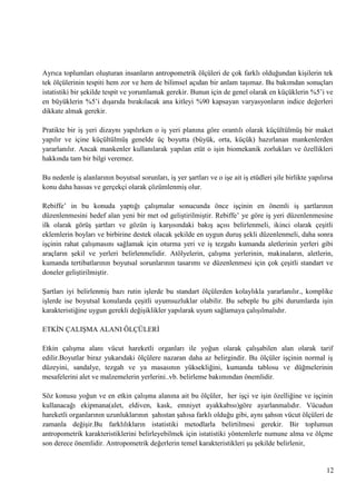 Ayrıca toplumları oluĢturan insanların antropometrik ölçüleri de çok farklı olduğundan kiĢilerin tek
tek ölçülerinin tespiti hem zor ve hem de bilimsel açıdan bir anlam taĢımaz. Bu bakımdan sonuçları
istatistiki bir Ģekilde tespit ve yorumlamak gerekir. Bunun için de genel olarak en küçüklerin %5‘i ve
en büyüklerin %5‘i dıĢarıda bırakılacak ana kitleyi %90 kapsayan varyasyonların indice değerleri
dikkate almak gerekir.
Pratikte bir iĢ yeri dizaynı yapılırken o iĢ yeri planına göre orantılı olarak küçültülmüĢ bir maket
yapılır ve içine küçültülmüĢ genelde üç boyutta (büyük, orta, küçük) hazırlanan mankenlerden
yararlanılır. Ancak mankenler kullanılarak yapılan etüt o iĢin biomekanik zorlukları ve özellikleri
hakkında tam bir bilgi veremez.
Bu nedenle iĢ alanlarının boyutsal sorunları, iĢ yer Ģartları ve o iĢe ait iĢ etüdleri Ģile birlikte yapılırsa
konu daha hassas ve gerçekçi olarak çözümlenmiĢ olur.
Rebiffe‘ in bu konuda yaptığı çalıĢmalar sonucunda önce iĢçinin en önemli iĢ Ģartlarının
düzenlenmesini hedef alan yeni bir met od geliĢtirilmiĢtir. Rebiffe‘ ye göre iĢ yeri düzenlenmesine
ilk olarak görüĢ Ģartları ve gözün iĢ karĢısındaki bakıĢ açısı belirlenmeli, ikinci olarak çeĢitli
eklemlerin boyları ve birbirine destek olacak Ģekilde en uygun duruĢ Ģekli düzenlenmeli, daha sonra
iĢçinin rahat çalıĢmasını sağlamak için oturma yeri ve iĢ tezgahı kumanda aletlerinin yerleri gibi
araçların Ģekil ve yerleri belirlenmelidir. Atölyelerin, çalıĢma yerlerinin, makinaların, aletlerin,
kumanda tertibatlarının boyutsal sorunlarının tasarımı ve düzenlenmesi için çok çeĢitli standart ve
doneler geliĢtirilmiĢtir.
ġartları iyi belirlenmiĢ bazı rutin iĢlerde bu standart ölçülerden kolaylıkla yararlanılır., komplike
iĢlerde ise boyutsal konularda çeĢitli uyumsuzluklar olabilir. Bu sebeple bu gibi durumlarda iĢin
karakteristiğine uygun gerekli değiĢiklikler yapılarak uyum sağlamaya çalıĢılmalıdır.
ETKĠN ÇALIġMA ALANI ÖLÇÜLERĠ
Etkin çalıĢma alanı vücut hareketli organları ile yoğun olarak çalıĢabilen alan olarak tarif
edilir.Boyutlar biraz yukarıdaki ölçülere nazaran daha az belirgindir. Bu ölçüler iĢçinin normal iĢ
düzeyini, sandalye, tezgah ve ya masasının yüksekliğini, kumanda tablosu ve düğmelerinin
mesafelerini alet ve malzemelerin yerlerini..vb. belirleme bakımından önemlidir.
Söz konusu yoğun ve en etkin çalıĢma alanına ait bu ölçüler, her iĢçi ve iĢin özelliğine ve iĢçinin
kullanacağı ekipmana(alet, eldiven, kask, emniyet ayakkabısı)göre ayarlanmalıdır. Vücudun
hareketli organlarının uzunluklarının Ģahıstan Ģahısa farklı olduğu gibi, aynı Ģahsın vücut ölçüleri de
zamanla değiĢir.Bu farklılıkların istatistiki metodlarla belirtilmesi gerekir. Bir toplumun
antropometrik karakteristiklerini belirleyebilmek için istatistiki yöntemlerle numune alma ve ölçme
son derece önemlidir. Antropometrik değerlerin temel karakteristikleri Ģu Ģekilde belirlenir,

12

 
