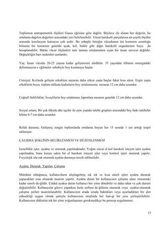 Toplumun antropometrik ölçüleri Gauss eğrisine göre dağılır. Böylece ele alınan her değerin, bu
ortalama dağılım değerleri arasındaki yeri belirlenebilir. Vücut hareketli parçalarına ait çeĢitli ölçüler
arasında korelasyon katsayısı çok azdır. Bu sebeple örneğin vücudunun üst kısmının uzunluğu
bilinene bir kimsenin genelde ayak, kol, baldır gibi diğer hareketli organlarının boyu da
hesaplanabilir. Bütün vücut ölçümleri tam tamına ortalamalara uyan bir insan mevcut değildir.
DeğiĢikliğin bazı nedenleri Ģunlardır;
YaĢ; Ġnsan vücudu 20-25 yaĢına kadar geliĢmesini sürdürür. 35 yaĢından itibaren omurgadaki
deformasyon e eğilmeler sebebiyle boy kısalmaya baĢlar.

Cinsiyet; Kızlarda geliĢim erkeklere nazaran daha erken yaĢta baĢlar fakat kısa sürer. Ergin yaĢta
erkeklerin boyu, toplam nüfusta kadınların boy ortalamasına nazaran 12 cm daha uzundur.

Coğrafi farklılıklar; Ġsveçlilerin boy ortalaması Japonlara nazaran genelde 12 cm daha uzundur.

Sosyal ortam; Bir çok ülkede düz iĢçiler ile aynı yaĢtaki talebe grupları arasındaki boy farkı talebeler
lehine 6-7 cm daha uzundur.

Refah durumu; GeliĢmiĢ zengin toplumlarda ortalama boyun her 15 senede 1 cm arttığı tespit
edilmiĢtir.
ÇALIġMA ġEKLĠNĠN BELĠRLENMESĠ VE DÜZENLENMESĠ
Genellikle iĢler, ayakta ve oturarak yapılmaktadır. Yoğun vücut el kol hareketi isteyen iĢler ayakta
yapılmakta, buna karĢın sakin bir el hareketi isteyen iĢler veya kontrol iĢleri oturarak yapılır.
Fizyolojik ola­rak oturmak ayakta durmaya tercih edilmelidir.
Ayakta Durarak Yapılan ÇalıĢma
Mümkün olduğunca, kullanıcıların alıĢılagelmiĢ sık sık ve kısa süreli iĢleri ayakta durarak
yapacakları esas alınarak tasarım yapılır. Ayakta duran bir kullanıcının çalıĢma alanı oturanınki
kadar sınırlı de­ğildir. Çünkü ayakta duran kullanıcı her yöne dönebilir ve daha rahat ve çok durum
değiĢtirebilir. Kullanıcılar görevi yaparken fazla serbest de­ğillerse oturarak veya ayakta-oturarak
çalıĢma yerleri tasarımlanabilir. Kullanıcının arada sırada baktıkları veya ayarladıkları bir alet
yüksekliği uygun olmak Ģartıyla kullanıcının etrafında her han­gi bir yere yerleĢtirilebilir.
Kullanıcının dikkatini tek bir yöne yoğunlaĢması gerekmedikçe bu prensip uygulanmaz.

13

 