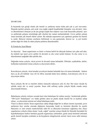 ISI ORTAMI
ĠĢ hayatında iĢin gereği olarak çok önemli ısı Ģartlarına maruz kalan pek çok iĢ yeri mevcuttur.
DıĢarıda (açıkta) çalıĢma, çok sıcak veya soğuk coğrafi kuĢaklardaki (kutuplar veya ekvator) iĢler,
ısı düzenlenmesi olmayan ya da iĢin gereği (soğuk hava deposu veya ocak karĢısında çalıĢma) aĢırı
ısı Ģartlarında çalıĢma zorunluluğu gibi olaylara her zaman rastlanmaktadır. Çevre Ģartları çalıĢan
insan üzerinde çok önemli etkiler yaratır. Bu noktada ergonomist için yapılması gereken iki önemli
iĢ vardır. Birincisi tolerans sınırlarını belirlemek ve onu geçmemek, ikincisi ise iĢ yeri konfor
Ģartları diğer bir ifade ile rahat çalıĢma Ģartlarını düzenlemektir.
ĠĢ Yerinin Isı Ayar Düzeni
Isı alıĢveriĢi: Ġnsan organizması ısı üretir ve bunun belirli bir düzeyde kalması için çaba sarf eder,
bu nedenle iĢçi iĢyeri çevre Ģartları ile devamlı ısı alıĢ veriĢi içinde bulunur. Isı alıĢ veriĢi ve ısı
düzenlenmesi aĢağıdaki dört Ģekilde olur.
Doğrudan temas yoluyla; vücut çevresi ile devamlı temas halindedir. Elbiseler, ayakkabılar, aletler,
kullanılan malzemeler temas yoluyla ısı alıĢveriĢini etkiler,

Konveksiyon yoluyla; vücut kendini çevreleyen hareket halindeki hava ile temas halindedir. Serbest
hava ya da cilt üstünde veya cilt ile elbise arasında kalan hava tabakası, konveksiyon yolu ile ısı
alıĢveriĢini etkiler.

Hava yoluyla; Bu tür ısı transferi elektro manyetik radyasyon yolu ile olur. Her insan vücudu bu
Ģekilde enerji alır ve enerji yayınlar. Ġnsan cildi enfraruj ıĢınlar yoluyla büyük oranda enerji
alıĢveriĢinde bulunur.

BuharlaĢma yoluyla; terleme sırsında hasıl olan buharlaĢan bir miktar enerjiyi beraberinde götürür.
―580 kcal/1 buharlaĢma‖ sıvı halde görülen akan ter pratik olarak önemli bir ısı kaybına sebep
olmaz., ısı alıĢveriĢini arttıran asıl sebep buharlaĢan terdir.
Vücut ısı düzen sistemi: Ġnsan organizması sahip olduğu doğal bir ısı düzen sistemi sayesinde, çevre
Ģartlarının bazı sınırlar arasında değiĢmesi karĢısında, kendi ısı üretimini düzenler bu suretle
bünyemiz ve sinir sistemi merkezlerinde sabit bir ısı düzeyinin korunması sağlanmıĢ olur. Duyu
organlarımız yoluyla ciltten alınan ―sıcak, soğuk‖ uyarıları sonucu büyük bir ihtimalle beyindeki bir
hypothalamiqoue merkez harekete geçerek organizmayı yönlendirir, gerek enerji üretimini arttırarak
gerek önemli kayıpları azaltarak ya da kayıplarını dengeleyerek normal vücut ısısını sabit tutmaya
çalıĢır.
16

 