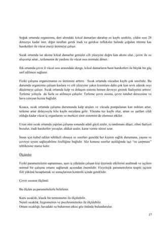 Soğuk ortamda organizma, deri altındaki kılcal damarları daraltıp ısı kaybı azaltılır, cildin ısısı 28
dereceye kadar iner, diğer taraftan gerek iradi ve gerekse refleksler halinde çoğalan titreme kas
hareketleri ile vücut enerji üretmeye çalıĢır.
Sıcak ortamda ise aksine kılcal damarlar geniĢler cilt yüzeyine doğru kan akımı olur., çevre ile ısı
alıĢveriĢi artar., terlemenin de yardımı ile vücut ısısı normale döner.
Ilık ortamda çevre il vücut ısısı arasındaki denge, kılcal damarların basit hareketleri ile büyük bir güç
sarf edilmesi sağlanır.
Fiziki çalıĢma organizmanın ısı üretimini arttırır. Sıcak ortamda vücudun kaybı çok sınırlıdır. Bu
durumda organizma çalıĢan kaslara ve cilt yüzeyine yakın kısımlara daha çok kan sevk ederek ısıyı
düĢürmeye çalıĢır. Sıcak ortamda kalp ve dolaĢım sistemi hemen devreye girerek faaliyetini arttırır.
Terleme yoluyla da fazla ısı atılmaya çalıĢılır. Terleme çevre ısısına, çevre rutubet derecesine ve
hava cereyan hızına bağlıdır.
Kısaca, sıcak ortamda çalıĢma durumunda kalp atıĢları ve vücuda pompalanan kan miktarı artar,
terleme artar dolayısıyla kilo kaybı meydana gelir. Vücutta tuz kaybı olur, artan ısı Ģartları cildi
olduğu kadar vücut iç organlarını ve merkezi sinir sistemini de olumsuz etkiler.
Uzun süre sıcak ortamda yapılan çalıĢma sonunda adali gücü azalır, iĢ randımanı düĢer, zihni faaliyet
bozulur, iradi hareketler yavaĢlar, dikkat azalır, karar verme süresi uzar.
Ġnsan için kabul edilen tehlikeli olmaya ısı sınırları genelde her kiĢinin sağlık durumuna, yaĢına ve
çevreye uyum sağlayabilme özelliğine bağlıdır. Söz konusu sınırlar aĢıldığında iĢçi ―ısı çarpması‖
tehlikesine maruz kalır.
Ölçümler
Fiziki parametrelerin saptanması, aĢırı iĢ yükünün çalıĢan kiĢi üzerinde etkilerini azaltmak ve iĢçilere
normal bir çalıĢma ortamı sağlamak açısından önemlidir. Fizyolojik parametrelerin tespiti iĢçinin
fiili yükünü hesaplamak ve sonuçlarının kontrolü içinde gereklidir.
Çevre ısısının ölçümü:
Bu ölçüm Ģu parametrelerle belirlenir.
Kuru sıcaklık; klasik bir termometre ile ölçülebilir.
Nemli sıcaklık; hygrometres ve pscchrometreles ile ölçülebilir.
Ortam sıcaklığı; havadaki su buharının etkisi göz önünde bulundurulur.
17

 