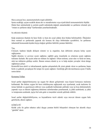 Hava cereyan hızı; anemometrelerle tespit edilebilir.
IĢıma sıcaklığı; ıĢıyan sıcaklık akımı dır ve steradiometre veya siyah küreli termometrelerle ölçülür.
Halen bazı iĢletmelerde iĢ yerinin çeĢitli noktalarda değiĢik zamanlardaki ısı Ģartlarını izlemek için
―ortam ısı Ģartlarını takip‖ kartlarından yararlanılmaktadır.
Isı etkisinin ölçümü:
Kalp atıĢlarının ölçümü ile hem fiziki ve hem de ısısal yükün ikisi birden belirlenebilir. Ölçümleri
önce normal ısı Ģartlarında yaparak söz konusu iki olayı birbirinden ayırabiliriz. Isı Ģartlarına
tahammül konusunda kiĢiden kiĢiye değiĢir görülen farklılık yaratan faktörler;
YaĢ.
Cinsiyet; kadının küçük dolaĢım sistemi ve iç organları, kan debisinin artıĢına kolay uyum
sağlayamaz.
Sağlık durumu ve çevreye uyum sağlama; sağlıklı genç insanlarda ısı ortamına uyum sağlama
toleransı fazladır. Bu uyum artan ter miktarı ile sağlanır. Erken terleme, uzun süre ve fazla ter atma,
stok tuz miktarını gittikçe azaltır. Bunun sonucu olarak iç ısı ve kalp atıĢları yavaĢlar vücut denge
sağlamaya çalıĢır.
Kontrollü kısa süreli ve tekrarlanarak yapılan çalıĢmalarla ilk yirmi günde vücut ısı Ģartlarına, baĢta
hızla ve giderek yavaĢlayan bir tempo ile uyum sağlanır. Gerektiği gibi davranılmazsa uyum 4 hafta
sonra durur.
Korunma Yolları
Isısal Ģartlar değiĢtirilemiyorsa iĢe uygun bir düzen geliĢtirmek veya kiĢisel koruyucu malzeme
kullanmak. Bu önlem; uygun bir hava sirkülasyonu sağlayarak ısıyı ayarlamak, sıcak malzeme ile
temas halinde ısı geçirmeyen eldiven veya ayakkabı kullanmak Ģeklinde veya iĢi kısa dinlenmelerle
yapmak veya ısı düzeni sağlanmıĢ dinlenme salonlarından yararlanarak, iĢ yükü azaltılarak, iĢ yükü
ve temposunu azaltarak, iĢçiye bol sulu gıda ve meĢrubat vererek Ģeklinde olabilir.
Isısal Ģartlar değiĢtirilebiliyorsa, ısı kaynaklarını tecrit ederek veya mevcut durum uygun hale
getirilerek, düzen sağlanır.
GÜRÜLTÜ
Kulak yolu ile gelen rahatsız edici duygu yaratan belirli bileĢenleri olmayan her akustik olaya
―gürültü‖ denir.

18

 