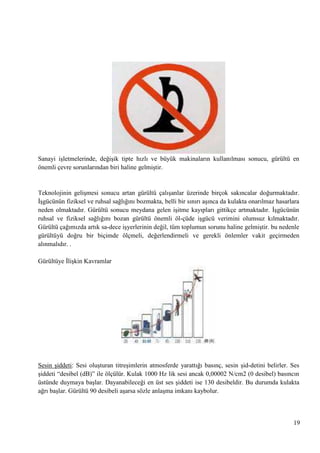 Sanayi iĢletmelerinde, değiĢik tipte hızlı ve büyük makinaların kullanılması sonucu, gürültü en
önemli çevre sorunlarından biri haline gelmiĢtir.

Teknolojinin geliĢmesi sonucu artan gürültü çalıĢanlar üzerinde birçok sakıncalar doğurmaktadır.
ĠĢgücünün fiziksel ve ruhsal sağlığını bozmakta, belli bir sınırı aĢınca da kulakta onarılmaz hasarlara
neden olmaktadır. Gürültü sonucu meydana gelen iĢitme kayıpları gittikçe artmaktadır. ĠĢgücünün
ruhsal ve fiziksel sağlığını bozan gürültü önemli öl­çüde iĢgücü verimini olumsuz kılmaktadır.
Gürültü çağımızda artık sa­dece iĢyerlerinin değil, tüm toplumun sorunu haline gelmiĢtir. bu nedenle
gürültüyü doğru bir biçimde ölçmeli, değerlendirmeli ve gerekli önlemler vakit geçirmeden
alınmalıdır. .
Gürültüye ĠliĢkin Kavramlar

Sesin Ģiddeti: Sesi oluĢturan titreĢimlerin atmosferde yarattığı basınç, sesin Ģid­detini belirler. Ses
Ģiddeti ―desibel (dB)‖ ile ölçülür. Kulak 1000 Hz lik sesi ancak 0,00002 N/cm2 (0 desibel) basıncın
üstünde duymaya baĢlar. Dayanabileceği en üst ses Ģiddeti ise 130 desibeldir. Bu durumda kulakta
ağrı baĢlar. Gürültü 90 desibeli aĢarsa sözle anlaĢma imkanı kaybolur.

19

 