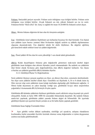 Frekans: Saniyedeki periyot sayısıdır. Frekans sesin tokluğunu veya tizliğini belirler. Frekans sesin
tokluğunu veya tizliğini belirler. Al­çak frekanslı ses tok, yüksek frekanslı ses ise tiz sestir.
Frekansın birimi ―Hertz (Hz)‖ dir. Genç ve sağlıklı bir insan 16-20.000 Hz frekanslı sesleri duyar.

Oktav: Birinin frekansı diğerinin iki katı olan iki titreĢimin aralığıdır.

Fon: Gürültünün öznel Ģiddetini ölçebilmek için kullanılan boyutsuz bir ölçü birimidir. Fon ölçüsü
aynı Ģiddette (aynı basıncı yaratan) fakat fre­kansları değiĢik seslerin eĢ Ģiddetle algılanmaması
olgusuna dayanmak­tadır. Fon değerleri teknik bir aletle ölçülemez. Bu değerler eğitilmiĢ
göz­lemcilerin takdir ettikleri öznel ses Ģiddeti değerleridir.

Son: Öznel Ģiddeti 40 fon olan bir sesin yüksekliği 1 son olarak kabul görmektedir.

dB(A): Kulak duyarlılığının frekansa göre değiĢkenlik göstermesi nede­niyle desibel değeri
gürültünün insan kulağına olan etkisini ölçmekte yeterli olamamaktadır. Bu nedenle ses Ģiddetinin
ölçü birimi olarak fre­kansa göre değerlendirilmiĢ olan dB(A) değerleri kullanılır. Ses ölçme
ci­hazları ses Ģiddetini genellikle dB(A) türünden ölçerler.
4.2.2. Gürültüyü Ölçme Ve Değerlendirme
Sesin Ģiddetini ölçmeye yarayan aygıtlara ses ölçer, ses düzeyi ölçe­nlere, sonometre denilmektedir.
Ses ölçer sesin Ģiddetini desibel olarak ölçer. Genellikle ses ölçerlerde A, B ve 0 olmak üzere üç
filtre mevcut olup sesin Ģiddetinin insan kulağı tarafından algılandığı gibi ölçülmesini sağlarlar. A
filtresi kulak duyumuna en yakın karĢılığı verdiği için, gürültünün ki­Ģiye etkisi araĢtırılırken
çoğunlukla A konumunda dB (A) birimiyle öl­çüm yapılır.
Gürültünün dB türünden Ģiddetinin ölçülmesi gürültünün zararlı etkilerini ortaya koymak için yeterli
olmayabilir. Kulak en fazla 1000. 6000 Hz arasındaki frekanslarda duyarlıdır. Bu nedenle frekans
analiz­leri yapılarak, gürültünün Ģiddeti yanında frekans değeri de bilinmelidir. Bir iĢyerinde
gürültüyü ölçmek için iĢyerinin birçok yerinde en az bir hafta ölçüm yapmak gereklidir.
Gürültünün Ġnsan Sağlığı Üzerindeki Etkisi



AĢırı gürültü verilen dikkati azaltmakta, sinirliliğe yol açmak­ta, anlaĢma olanaklarını
kısıtlamakta, kiĢiler arasındaki iliĢ­kiler üzerinde olumsuz sonuç doğurmakta ve iĢitme duygusunun
azalma­sına kadar gidebilmektedir.

20

 
