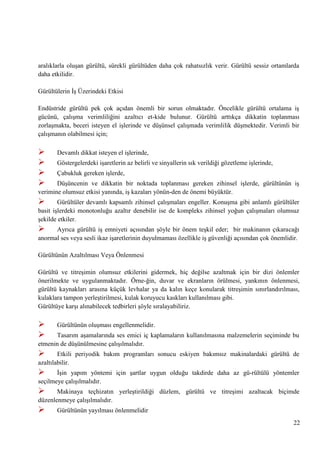 aralıklarla oluĢan gürültü, sürekli gürültüden daha çok rahatsızlık verir. Gürültü sessiz ortamlarda
daha etkilidir.
Gürültülerin ĠĢ Üzerindeki Etkisi
Endüstride gürültü pek çok açıdan önemli bir sorun olmaktadır. Öncelikle gürültü ortalama iĢ
gücünü, çalıĢma verimliliğini azaltıcı et­kide bulunur. Gürültü arttıkça dikkatin toplanması
zorlaĢmakta, beceri isteyen el iĢlerinde ve düĢünsel çalıĢmada verimlilik düĢmektedir. Verimli bir
çalıĢmanın olabilmesi için;






Devamlı dikkat isteyen el iĢlerinde,
Göstergelerdeki iĢaretlerin az belirli ve sinyallerin sık verildiği gözetleme iĢlerinde,
Çabukluk gereken iĢlerde,

DüĢüncenin ve dikkatin bir noktada toplanması gereken zihinsel iĢlerde, gürültünün iĢ
verimine olumsuz etkisi yanında, iĢ kazaları yönün­den de önemi büyüktür.



Gürültüler devamlı kapsamlı zihinsel çalıĢmaları engeller. KonuĢma gibi anlamlı gürültüler
basit iĢlerdeki monotonluğu azaltır denebilir ise de kompleks zihinsel yoğun çalıĢmaları olumsuz
Ģekilde etkiler.



Ayrıca gürültü iĢ emniyeti açısından Ģöyle bir önem teĢkil eder; bir makinanın çıkaracağı
anormal ses veya sesli ikaz iĢaretlerinin duyulmaması özellikle iĢ güvenliği açısından çok önemlidir.
Gürültünün Azaltılması Veya Önlenmesi
Gürültü ve titreĢimin olumsuz etkilerini gidermek, hiç değilse azaltmak için bir dizi önlemler
önerilmekte ve uygulanmaktadır. Örne­ğin, duvar ve ekranların örülmesi, yankının önlenmesi,
gürültü kaynakları arasına küçük levhalar ya da kalın keçe konularak titreĢimin sınırlandırılması,
kulaklara tampon yerleĢtirilmesi, kulak koruyucu kaskları kullanılması gibi.
Gürültüye karĢı alınabilecek tedbirleri Ģöyle sıralayabiliriz.




Gürültünün oluĢması engellenmelidir.

Tasarım aĢamalarında ses emici iç kaplamaların kullanılmasına malzemelerin seçiminde bu
etmenin de düĢünülmesine çalıĢılmalıdır.



Etkili periyodik bakım programları sonucu eskiyen bakımsız makinalardaki gürültü de
azaltılabilir.



ĠĢin yapım yöntemi için Ģartlar uygun olduğu takdirde daha az gü­rültülü yöntemler
seçilmeye çalıĢılmalıdır.



Makinaya teçhizatın yerleĢtirildiği düzlem, gürültü ve titreĢimi azaltacak biçimde
düzenlenmeye çalıĢılmalıdır.



Gürültünün yayılması önlenmelidir
22

 