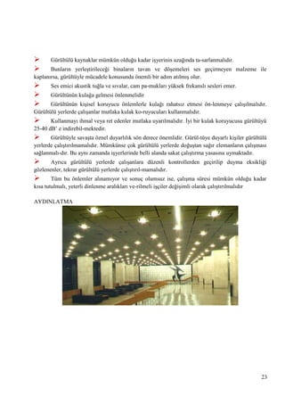 


Gürültülü kaynaklar mümkün olduğu kadar iĢyerinin uzağında ta­sarlanmalıdır.





Ses emici akustik tuğla ve sıvalar, cam pa­mukları yüksek frekanslı sesleri emer.

Bunların yerleĢtirileceği binaların tavan ve döĢemeleri ses geçirmeyen malzeme ile
kaplanırsa, gürültüyle mücadele konusunda önemli bir adım atılmıĢ olur.
Gürültünün kulağa gelmesi önlenmelidir

Gürültünün kiĢisel koruyucu önlemlerle kulağı rahatsız etmesi ön­lenmeye çalıĢılmalıdır.
Gürültülü yerlerde çalıĢanlar mutlaka kulak ko­ruyucuları kullanmalıdır.



Kullanmayı ihmal veya ret edenler mutlaka uyarılmalıdır. Ġyi bir kulak koruyucusu gürültüyü
25-40 dB‘ e indirebil­mektedir.



Gürültüyle savaĢta öznel duyarlılık sön derece önemlidir. Gürül­tüye duyarlı kiĢiler gürültülü
yerlerde çalıĢtırılmamalıdır. Mümkünse çok gürültülü yerlerde doğuĢtan sağır elemanların çalıĢması
sağlanmalı­dır. Bu aynı zamanda iĢyerlerinde belli alanda sakat çalıĢtırma yasasına uymaktadır.



Ayrıca gürültülü yerlerde çalıĢanlara düzenli kontrollerden geçirilip duyma eksikliği
gözlenenler, tekrar gürültülü yerlerde çalıĢtırıl­mamalıdır.



Tüm bu önlemler alınamıyor ve sonuç olumsuz ise, çalıĢma süresi mümkün olduğu kadar
kısa tutulmalı, yeterli dinlenme aralıkları ve­rilmeli iĢçiler değiĢimli olarak çalıĢtırılmalıdır
AYDINLATMA

23

 
