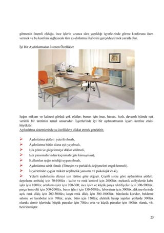 görmenin önemli olduğu, ince iĢlerin uzunca süre yapıldığı iĢyerle­rinde görme konforuna özen
vermek ve bu konforu sağlayacak tüm ay­dınlatma ilkelerini gerçekleĢtirmek yararlı olur.
Ġyi Bir Aydınlatmadan Ġstenen Özellikler

IĢığın miktarı ve kalitesi görüĢü çok etkiler; bunun için ince, hassas, hızlı, devamlı iĢlerde ıĢık
verimli bir üretimin temel unsurudur. ĠĢyerlerinde iyi bir aydınlatmanın iĢyeri üzerine etkisi
büyüktür.
Aydınlatma sistemlerinde Ģu özelliklere dikkat etmek gerektirir.










Aydınlatma Ģiddeti yeterli olmalı,
Aydınlatma bütün alana eĢit yayılmalı,
IĢık yönü ve gölgelemeye dikkat edilmeli,
IĢık yansımalarından kaçınmalı (göz kamaĢması),
Kullanılan ıĢığın niteliği uygun olmalı,
Aydınlatma sabit olmalı (TitreĢim ve parlaklık değiĢmeleri engel­lenmeli).
ĠĢ yerlerinde uygun renkler seçilmelik yansıma ve psikolojik et­ki),

Yeterli aydınlatma düzeyi iĢin türüne göre değiĢir. ÇeĢitli iĢlere göre aydınlatma Ģiddeti;
depolama ambalaj için 70-100lüx ; kalite ve renk kontrol için 2000lüx; mekanik atölyelerde kaba
iĢler için 100lüx; ortalama iĢler için 200-300; ince iĢler ve küçük parça rektifiyeleri için 300-500lüx;
parça kontrolü için 500-200lüx; basın iĢleri için 150-300lüx; laboratuar için 300lüx; dikimevlerinde
açık renk dikiĢ için 200-300lüx; koyu renk dikiĢ için 300-1000lüx; bürolarda koridor, bekleme
salonu ve lavabolar için 70lüx; arĢiv, büro için 150lüx; elektrik hesap yapılan yerlerde 300lüx
olarak; demir iĢlerinde, büyük parçalar için 70lüx; orta ve küçük parçalar için 100lüx olarak, vb.
belirlenmiĢtir.
25

 