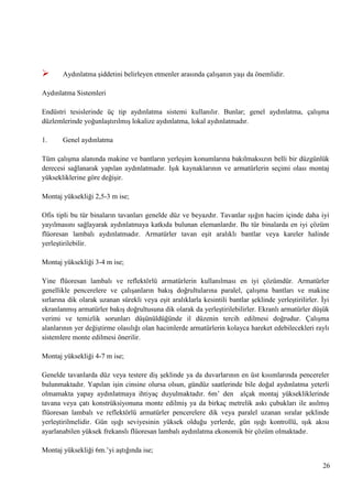 

Aydınlatma Ģiddetini belirleyen etmenler arasında çalıĢanın yaĢı da önemlidir.

Aydınlatma Sistemleri
Endüstri tesislerinde üç tip aydınlatma sistemi kullanılır. Bunlar; genel aydınlatma, çalıĢma
düzlemlerinde yoğunlaĢtırılmıĢ lokalize aydınlatma, lokal aydınlatmadır.
1.

Genel aydınlatma

Tüm çalıĢma alanında makine ve bantların yerleĢim konumlarına bakılmaksızın belli bir düzgünlük
derecesi sağlanarak yapılan aydınlatmadır. IĢık kaynaklarının ve armatürlerin seçimi olası montaj
yüksekliklerine göre değiĢir.
Montaj yüksekliği 2,5-3 m ise;
Ofis tipli bu tür binaların tavanları genelde düz ve beyazdır. Tavanlar ıĢığın hacim içinde daha iyi
yayılmasını sağlayarak aydınlatmaya katkıda bulunan elemanlardır. Bu tür binalarda en iyi çözüm
flüoresan lambalı aydınlatmadır. Armatürler tavan eĢit aralıklı bantlar veya kareler halinde
yerleĢtirilebilir.
Montaj yüksekliği 3-4 m ise;
Yine flüoresan lambalı ve reflektörlü armatürlerin kullanılması en iyi çözümdür. Armatürler
genellikle pencerelere ve çalıĢanların bakıĢ doğrultularına paralel, çalıĢma bantları ve makine
sırlarına dik olarak uzanan sürekli veya eĢit aralıklarla kesintili bantlar Ģeklinde yerleĢtirilirler. Ġyi
ekranlanmıĢ armatürler bakıĢ doğrultusuna dik olarak da yerleĢtirilebilirler. Ekranlı armatürler düĢük
verimi ve temizlik sorunları düĢünüldüğünde il düzenin tercih edilmesi doğrudur. ÇalıĢma
alanlarının yer değiĢtirme olasılığı olan hacimlerde armatürlerin kolayca hareket edebilecekleri raylı
sistemlere monte edilmesi önerilir.
Montaj yüksekliği 4-7 m ise;
Genelde tavanlarda düz veya testere diĢ Ģeklinde ya da duvarlarının en üst kısımlarında pencereler
bulunmaktadır. Yapılan iĢin cinsine olursa olsun, gündüz saatlerinde bile doğal aydınlatma yeterli
olmamakta yapay aydınlatmaya ihtiyaç duyulmaktadır. 6m‘ den alçak montaj yüksekliklerinde
tavana veya çatı konstrüksiyonuna monte edilmiĢ ya da birkaç metrelik askı çubukları ile asılmıĢ
flüoresan lambalı ve reflektörlü armatürler pencerelere dik veya paralel uzanan sıralar Ģeklinde
yerleĢtirilmelidir. Gün ıĢığı seviyesinin yüksek olduğu yerlerde, gün ıĢığı kontrollü, ıĢık akısı
ayarlanabilen yüksek frekanslı flüoresan lambalı aydınlatma ekonomik bir çözüm olmaktadır.
Montaj yüksekliği 6m.‘yi aĢtığında ise;
26

 