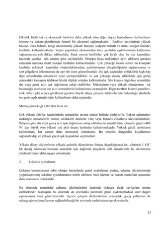 Etkinlik faktörleri ve ekonomik ömürleri daha yüksek olan diğer deĢarj lambalarının kullanılması
iĢletme ve bakım giderlerinde önemli bir ekonomi sağlamaktadır. Endüstri tesislerinde yüksek
basınçlı cıva buharlı, rengi düzenlenmiĢ yüksek basınçlı sodyum buharlı ve metal halojen (halide)
lambalar kullanılmaktadır. Seçim yapılırken ekonomiden önce yaratılan aydınlatmanın kalitesinin
sağlanmasına çok dikkat edilmelidir. Renk ayırım özellikleri çok farklı olan bu ıĢık kaynakları
hacimde yapılan iĢin cinsine göre seçilmelidir. Örneğin boya renklerinin ayırt edilmesi gereken
alanlarda mutlaka metal halojen lambalar kullanılmalıdır. Çok yükseğe monte edilen bu kompakt
lambalar noktasal kaynaklar oluĢturduklarından, aydınlatmanın düzgünlüğünün sağlanmasına ve
sert gölgelerin önlenmesine de ayrı bir özen gösterilmelidir. Bu ıĢık kaynakları reflektörlü high-bay
diye adlandırılan armatürler içine yerleĢtirildikleri ve çok yükseğe monte edildikleri için görüĢ
alanındaki kamaĢma tehlikesi büyük ölçüde ortadan kalkmaktadır. Söz konusu high-bay armatürler
dar veya geniĢ açılı ıĢık dağılımına sahip olabilirler. Makinaların veya yüksek elemanların sık
bulunduğu alanlarda dar açılı armatürlerin kullanılması avantajlıdır. Diğer taraftan kontrol panelleri,
stok rafları gibi açıkça görülmesi gereken büyük düĢey çalıĢma düzlemlerinin bulunduğu alanlarda
ise geniĢ açılı armatürlerin kullanılması daha uygundur.
Montaj yüksekliği 7,0m‘den fazla ise;
Çok yüksek fabrika hacimlerinde armatürler tavana sıralar halinde yerleĢtirilir. Bakım çalıĢmaları
nedeniyle armatürlerin monte edildikleri düzleme vinç veya benzeri cihazlarla ulaĢılabilmelidir.
Ġhtiyaca göre dar veya geniĢ açılı ıĢık dağılımına sahip olabilen bu armatürlerin içlerinde güçleri 400
W‘ dan büyük olan yüksek ıĢık akılı deĢarj lambaları kullanılmaktadır. Yüksek güçlü lambaların
kullanılması her zaman daha ekonomik olmaktadır. Bu nedenle düzgünlük koĢullarının
sağlanabildiği en yüksek güçlü ıĢık kaynakları seçilmelidir.
Yüksek düĢey düzlemlerde yüksek aydınlık düzeylerine ihtiyaç duyulduğunda ise, içlerinde 1 kW‘
lık deĢarj lambaları bulunan asimetrik ıĢık dağılımlı projektör tipli armatürlerin bu düzlemlere
yönlendirilmesi daha uygun olmaktadır.
2.

Lokalize aydınlatma

ÇalıĢma konumlarının sabit olduğu hacimlerde genel aydınlatma yerine, çalıĢma düzlemlerinde
yoğunlaĢtırılmıĢ lokalize aydınlatmanın tercih edilmesi bazı iĢletme ve bakım masrafları açısından
daha ekonomik olmaktadır.
Bu sistemde armatürler çalıĢma düzlemlerinin üzerinde oldukça alçak seviyelere monte
edilmektedir. KamaĢma bu sistemde de çevredeki parıltının genel aydınlatmadaki sınır değeri
aĢmamasına özen gösterilmelidir. Ayrıca çalıĢma düzlemlerinin arasındaki geçiĢ yollarının da
rahatça görme koĢullarının sağlanabileceği bir seviyede aydınlatması gerekmektedir.

27

 